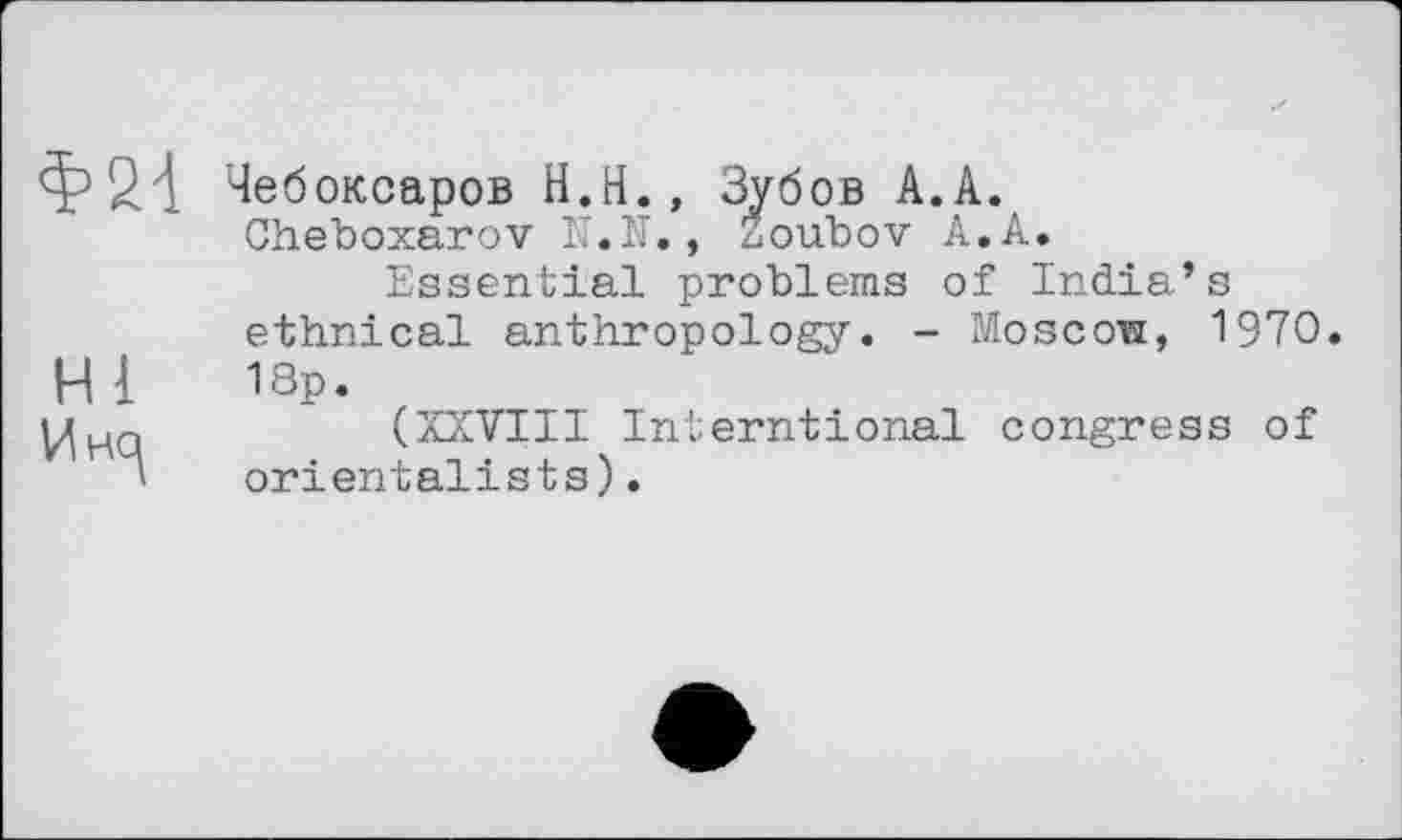 ﻿Ф24
ні
Чебоксаров H.Н., Зубов A.A.
Cheboxarov IT.N., Žoubov A. A.
Essential problems of India’s ethnical anthropology. - Moscow, 1970. 18p.
(XXVIII Interntional congress of orientalists).